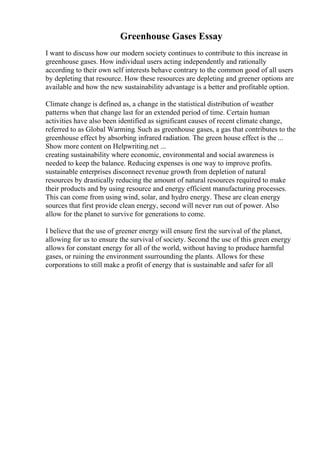 Greenhouse Gases Essay
I want to discuss how our modern society continues to contribute to this increase in
greenhouse gases. How individual users acting independently and rationally
according to their own self interests behave contrary to the common good of all users
by depleting that resource. How these resources are depleting and greener options are
available and how the new sustainability advantage is a better and profitable option.
Climate change is defined as, a change in the statistical distribution of weather
patterns when that change last for an extended period of time. Certain human
activities have also been identified as significant causes of recent climate change,
referred to as Global Warming. Such as greenhouse gases, a gas that contributes to the
greenhouse effect by absorbing infrared radiation. The green house effect is the ...
Show more content on Helpwriting.net ...
creating sustainability where economic, environmental and social awareness is
needed to keep the balance. Reducing expenses is one way to improve profits.
sustainable enterprises disconnect revenue growth from depletion of natural
resources by drastically reducing the amount of natural resources required to make
their products and by using resource and energy efficient manufacturing processes.
This can come from using wind, solar, and hydro energy. These are clean energy
sources that first provide clean energy, second will never run out of power. Also
allow for the planet to survive for generations to come.
I believe that the use of greener energy will ensure first the survival of the planet,
allowing for us to ensure the survival of society. Second the use of this green energy
allows for constant energy for all of the world, without having to produce harmful
gases, or ruining the environment ssurrounding the plants. Allows for these
corporations to still make a profit of energy that is sustainable and safer for all
 