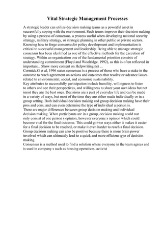 Vital Strategic Management Processes
A strategic leader can utilize decision making teams as a powerful asset in
successfully coping with the environment. Such teams improve their decision making
by using a process of consensus, a process useful when developing national security
strategy, military strategy, or strategic planning in other public or private sectors.
Knowing how to forge consensusfor policy development and implementation is
critical to successful management and leadership. Being able to manage strategic
consensus has been identified as one of the effective methods for the execution of
strategy. Within an organization one of the fundamental priorities consists of
understanding commitment (Floyd and Woolridge, 1992), as this is often reflected in
important... Show more content on Helpwriting.net ...
Cormick.G et al, 1996 states consensus is a process of those who have a stake in the
outcome to reach agreement on actions and outcomes that resolve or advance issues
related to environmental, social, and economic sustainability.
Key attributes to successfully participation include humility, willingness to listen
to others and see their perspectives, and willingness to share your own ideas but not
insist they are the best ones. Decisions are a part of everyday life and can be made
in a variety of ways, but most of the time they are either made individually or in a
group setting. Both individual decision making and group decision making have their
pros and cons, and can even determine the type of individual a person is.
There are major differences between group decision making and individual
decision making. When participants are in a group, decision making could not
only consist of one person s opinion, however everyone s opinion which could
become vital for the final outcome. This could go two ways either it makes it easier
for a final decision to be reached, or make it even harder to reach a final decision.
Group decision making can also be positive because there is more brain power
involved which can ultimately lead to a quick and more efficient type of decision
making.
Consensus is a method used to find a solution where everyone in the team agrees and
is used in company s such as housing operatives, activist
 