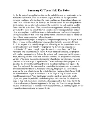 Summary Of Texas Hold Em Poker
As for the method we applied to discover the probability and bet on the odds in the
Texas Hold em Poker, there are two main stages: First of all, we replicate the
common conditions after the flop, the given condition we discuss here is heads up
limit Texas Hold em Poker. In that way, we first sort out all the possible pokerhand
combinations for one player, figuring out the possibility for each starting hand to
form a specific poker hand. Then, we analyze the opponent s winning probability
given the five cards we already known. Based on the winning probability and pot
odds, a wiser player could bet with more information and confidence through the
whole process rather than focus only on the current situation and decides blindly on
that.... Show more content on Helpwriting.net ...
The program of the project is designed to compute the probability for Player A and
Player B based on the probabilities we covered in the tables above in 3.2.2 and
3.2.3. Its purpose is to simplify the process of finding out the probabilities so that
the project is more user friendly. The program we shown here calculate one
condition in 3.2.2 as an example, input five numbers range from 1 to 52 that
represents five cards that makes Player A poker hand is Full house, the program
will conduct an operation to find out the suit and rank represented by this number.
Then, knowing the five cards with their suit and rank, the program will check the
validity of the input by counting the number of cards that have the same rank and
proceeds to the next stage if input is valid. The second stage of the program is to
calculate the probability for Player B to win by categorize the poker types of the
input first and match the correspondent probability formulas then to work out the
precise number for Player B. Generally speaking, the project has successfully
achieved the goal of calculating the probability for a Heads up Limit Texas Hold
em Poker between Player A and Player B in the stage of flop. It covers all the
possible conditions of Poker hand types when five cards are known by single
player, and gives the probability to help the player make the best decision in the
stage of flop with much more information than opponent so they could bet on the
odds wisely to outperform the opponent in the long run. However, the project do
have its limitations due to its method as we concluded in 3.1, and the program for the
project is not complete due to its complexity
 