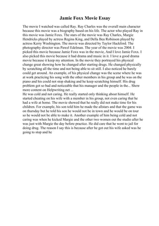 Jamie Foxx Movie Essay
The movie I watched was called Ray. Ray Charles was the overall main character
because this movie was a biography based on his life. The actor who played Ray in
this movie was Jamie Foxx. The stars of the movie was Ray Charles, Margie
Hendricks played by actress Regina King, and Della Bea Robinson played by
actress Kerry Washington. The movie was directed by Taylor Hackford. The
photography director was Pawel Edelman. The year of the movie was 2004. I
picked this movie because Jamie Foxx was in the movie, And I love Jamie Foxx. I
also picked this movie because it had drama and music in it. I love a good drama
movie because it keep my attention. In the movie they portrayed his physical
change great showing how he changed after starting drugs. He changed physically
by scratching all the time and not being able to sit still. I also noticed he barely
could get around. An example, of his physical change was the scene where he was
at work practicing his song with the other members in his group and he was on the
piano and his could not stop shaking and he keep scratching himself. His drug
problem got so bad and noticeable that his manager and the people in the... Show
more content on Helpwriting.net ...
He was cold and not caring. He really started only thinking about himself. He
started cheating on his wife with a member in his group, not even caring that he
had a wife at home. The movie showed that he really did not make time for his
children. For example, his son told him he made the allstars and that the game was
on thursday but he told his son he would not be in town and he would be on tour
so he would not be able to make it. Another example of him being cold and not
caring was when he kicked Margie and the other two women out the studio after he
was just with Margie the day before practice. He did care that he went to jail for
doing drug. The reason I say this is because after he got out his wife asked was he
going to stop and he
 