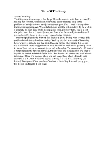 State Of The Essay
State of the Essay
The thing about these essays is that the problems I encounter with them are twofold.
It s like that scene in Jurassic Park where they realize that they have all the
problems of a major zoo and a major amusement park. First, I have to worry about
the time managment piece. When students wait until the last minute to do the work it
s generally not very good or it s incomplete or both...probably both. That is a self
discipline issue that is completely removed from what I m actually trained to teach
my students. My hands are tied when I m confronted with this.
The second problem is the problem that I actually enjoy dealing with; writing. This
problem is multifaceted and fascinating. Working together at the task of becoming
better writers is actually fun. I ve seen it become fun for other people. It s not just
me. As I stated, the writing problem is multi faceted but those facets generally reside
in one of three categories: content, form, and technicality. The content of a 110 student
s paper includes the personal narrative, the universal, and the academic. I ve tried to
explain the prompt a dozen different ways , but the one that has the best track record
is this one: Think of a moment where you had an epiphany about life and what it
meant to live it...what it meant to be you and why it meant that...something you
learned about yourself that may benefit others in the telling. It sounds pretty good,
but it s still inadequate. It still elicits
 