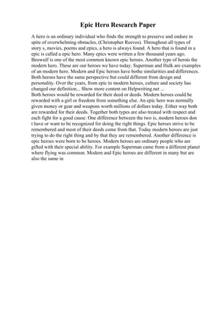 Epic Hero Research Paper
A hero is an ordinary individual who finds the strength to preserve and endure in
spite of overwhelming obstacles, (Christopher Reeves). Throughout all types of
story s, movies, poems and epics, a hero is always found. A hero that is found in a
epic is called a epic hero. Many epics were written a few thousand years ago.
Beowulf is one of the most common known epic heroes. Another type of herois the
modern hero. These are our heroes we have today. Superman and Hulk are examples
of an modern hero. Modern and Epic heroes have bothe similarities and differences.
Both heroes have the same perspective but could different from design and
personality. Over the years, from epic to modern heroes, culture and society has
changed our definition... Show more content on Helpwriting.net ...
Both heroes would be rewarded for their deed or deeds. Modern heroes could be
rewarded with a girl or freedom from something else. An epic hero was normally
given money or gear and weapons worth millions of dollars today. Either way both
are rewarded for their deeds. Together both types are also treated with respect and
each fight for a good cause. One difference between the two is, modern heroes don
t have or want to be recognized for doing the right things. Epic heroes strive to be
remembered and most of their deeds come from that. Today modern heroes are just
trying to do the right thing and by that they are remembered. Another difference is
epic heroes were born to be heroes. Modern heroes are ordinary people who are
gifted with their special ability. For example Superman came from a different planet
where flying was common. Modern and Epic heroes are different in many but are
also the same in
 