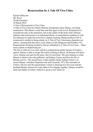 Resurrection In A Tale Of Two Cities
Kaylee Gilkeyson
Mr. Rowe
World Literature
29 March 2018
A Tale of Resurrection in Two Cities
A Tale of Two Cities by Charles Dickens incorporates many themes, one being
resurrection. This theme is used time and time again in the novel. Resurrection is
revealed not only in the characters, but in the culture of the book itself. Dickens
indicates that resurrection is an influential theme, so much that he combines it with
his characters to make the novel have a deeper meaning. Being recalled to life or
resurrected is similar to being reborn: In A Tale of Two Cities
, many characters are
reborn , meaning that they have a new chance at life (Dingyuan and Xiaohua, 91).
Requirements for being recalled to life are embodied in A Tale of Two Cities.... Show
more content on Helpwriting.net ...
The first is when he is in court, and he is sentenced not guilty because of Carton s
speech. Darnay is able to escape the reality of being in prison, all because of Carton
s love. Darnay can start his life anew, free of conviction. The next instance is when
Darnay is about to face the guillotine, and Sydney Carton sacrifices his life so
Darnay can live. The second time, it takes another death, Sydney Carton s, to
secure Darnay s freedom (Napierkowski and Ciccarelli, 357). The surrender of
Carton s life ties into the requirements. Carton is showing love for Lucie and her
husband Darnay, because he wants them to live happily together. Darnay would be
dead, but thanks to Carton s help he is given a new chance at
 
