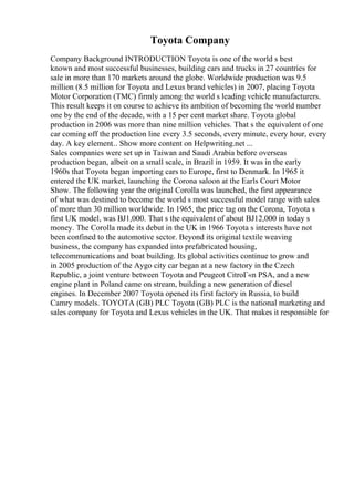 Toyota Company
Company Background INTRODUCTION Toyota is one of the world s best
known and most successful businesses, building cars and trucks in 27 countries for
sale in more than 170 markets around the globe. Worldwide production was 9.5
million (8.5 million for Toyota and Lexus brand vehicles) in 2007, placing Toyota
Motor Corporation (TMC) firmly among the world s leading vehicle manufacturers.
This result keeps it on course to achieve its ambition of becoming the world number
one by the end of the decade, with a 15 per cent market share. Toyota global
production in 2006 was more than nine million vehicles. That s the equivalent of one
car coming off the production line every 3.5 seconds, every minute, every hour, every
day. A key element... Show more content on Helpwriting.net ...
Sales companies were set up in Taiwan and Saudi Arabia before overseas
production began, albeit on a small scale, in Brazil in 1959. It was in the early
1960s that Toyota began importing cars to Europe, first to Denmark. In 1965 it
entered the UK market, launching the Corona saloon at the Earls Court Motor
Show. The following year the original Corolla was launched, the first appearance
of what was destined to become the world s most successful model range with sales
of more than 30 million worldwide. In 1965, the price tag on the Corona, Toyota s
first UK model, was ВЈ1,000. That s the equivalent of about ВЈ12,000 in today s
money. The Corolla made its debut in the UK in 1966 Toyota s interests have not
been confined to the automotive sector. Beyond its original textile weaving
business, the company has expanded into prefabricated housing,
telecommunications and boat building. Its global activities continue to grow and
in 2005 production of the Aygo city car began at a new factory in the Czech
Republic, a joint venture between Toyota and Peugeot CitroГ«n PSA, and a new
engine plant in Poland came on stream, building a new generation of diesel
engines. In December 2007 Toyota opened its first factory in Russia, to build
Camry models. TOYOTA (GB) PLC Toyota (GB) PLC is the national marketing and
sales company for Toyota and Lexus vehicles in the UK. That makes it responsible for
 