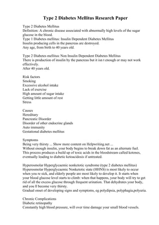 Type 2 Diabetes Mellitus Research Paper
Type 2 Diabetes Mellitus
Definition: A chronic disease associated with abnormally high levels of the sugar
glucose in the blood.
Type 1 Diabetes mellitus: Insulin Dependent Diabetes Mellitus
Insulin producing cells in the pancreas are destroyed.
Any age, from birth to 40 years old.
Type 2 Diabetes mellitus: Non Insulin Dependent Diabetes Mellitus
There is production of insulin by the pancreas but it isn t enough or may not work
effectively.
After 40 years old.
Risk factors
Smoking
Excessive alcohol intake
Lack of exercise
High amount of sugar intake
Getting little amount of rest
Stress
Causes
Hereditary
Pancreatic Disorder
Disorder of other endocrine glands
Auto immunity
Gestational diabetes mellitus
Symptoms
Being very thirsty ... Show more content on Helpwriting.net ...
Without enough insulin, your body begins to break down fat as an alternate fuel.
This process produces a build up of toxic acids in the bloodstream called ketones,
eventually leading to diabetic ketoacidosis if untreated.
Hyperosmolar Hyperglycaemic nonketotic syndrome (type 2 diabetes mellitus)
Hyperosmolar Hyperglycaemic Nonketotic state (HHNS) is most likely to occur
when you re sick, and elderly people are most likely to develop it. It starts when
your blood glucose level starts to climb: when that happens, your body will try to get
rid of all the excess glucose through frequent urination. That dehydrates your body,
and you ll become very thirsty.
Gradual onset of developing signs and symptoms, eg polydipsia, polyphagia,polyuria.
Chronic Complications
Diabetic retinopathy
Constantly high blood pressure, will over time damage your small blood vessels.
 