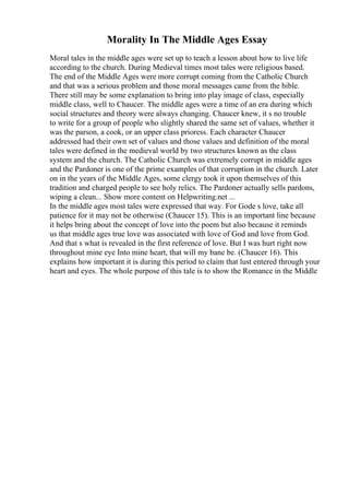 Morality In The Middle Ages Essay
Moral tales in the middle ages were set up to teach a lesson about how to live life
according to the church. During Medieval times most tales were religious based.
The end of the Middle Ages were more corrupt coming from the Catholic Church
and that was a serious problem and those moral messages came from the bible.
There still may be some explanation to bring into play image of class, especially
middle class, well to Chaucer. The middle ages were a time of an era during which
social structures and theory were always changing. Chaucer knew, it s no trouble
to write for a group of people who slightly shared the same set of values, whether it
was the parson, a cook, or an upper class prioress. Each character Chaucer
addressed had their own set of values and those values and definition of the moral
tales were defined in the medieval world by two structures known as the class
system and the church. The Catholic Church was extremely corrupt in middle ages
and the Pardoner is one of the prime examples of that corruption in the church. Later
on in the years of the Middle Ages, some clergy took it upon themselves of this
tradition and charged people to see holy relics. The Pardoner actually sells pardons,
wiping a clean... Show more content on Helpwriting.net ...
In the middle ages most tales were expressed that way. For Gode s love, take all
patience for it may not be otherwise (Chaucer 15). This is an important line because
it helps bring about the concept of love into the poem but also because it reminds
us that middle ages true love was associated with love of God and love from God.
And that s what is revealed in the first reference of love. But I was hurt right now
throughout mine eye Into mine heart, that will my bane be. (Chaucer 16). This
explains how important it is during this period to claim that lust entered through your
heart and eyes. The whole purpose of this tale is to show the Romance in the Middle
 