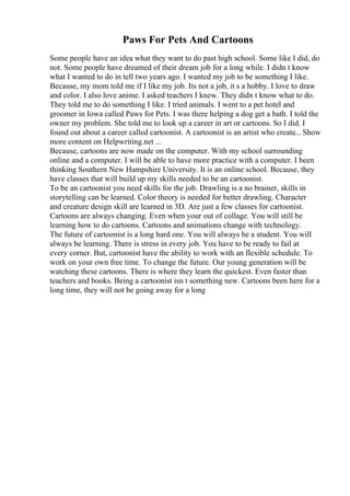 Paws For Pets And Cartoons
Some people have an idea what they want to do past high school. Some like I did, do
not. Some people have dreamed of their dream job for a long while. I didn t know
what I wanted to do in tell two years ago. I wanted my job to be something I like.
Because, my mom told me if I like my job. Its not a job, it s a hobby. I love to draw
and color. I also love anime. I asked teachers I knew. They didn t know what to do.
They told me to do something I like. I tried animals. I went to a pet hotel and
groomer in Iowa called Paws for Pets. I was there helping a dog get a bath. I told the
owner my problem. She told me to look up a career in art or cartoons. So I did. I
found out about a career called cartoonist. A cartoonist is an artist who create... Show
more content on Helpwriting.net ...
Because, cartoons are now made on the computer. With my school surrounding
online and a computer. I will be able to have more practice with a computer. I been
thinking Southern New Hampshire University. It is an online school. Because, they
have classes that will build up my skills needed to be an cartoonist.
To be an cartoonist you need skills for the job. Drawling is a no brainer, skills in
storytelling can be learned. Color theory is needed for better drawling. Character
and creature design skill are learned in 3D. Are just a few classes for cartoonist.
Cartoons are always changing. Even when your out of collage. You will still be
learning how to do cartoons. Cartoons and animations change with technology.
The future of cartoonist is a long hard one. You will always be a student. You will
always be learning. There is stress in every job. You have to be ready to fail at
every corner. But, cartoonist have the ability to work with an flexible schedule. To
work on your own free time. To change the future. Our young generation will be
watching these cartoons. There is where they learn the quickest. Even faster than
teachers and books. Being a cartoonist isn t something new. Cartoons been here for a
long time, they will not be going away for a long
 