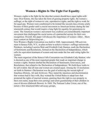 Women s Rights Is The Fight For Equality
Women s rights is the fight for the idea that women should have equal rights with
men. Over history, this has taken the form of gaining property rights, the women s
suffrage, or the right of women to vote, reproductive rights, and the right to work for
for equal pay. Women were conditioned to be treated like second class citizens solely
because of their gender until a crucial movement in American history during the late
nineteenth century that would inspire a long fight for equality for generations to
come. The American women s movement was a tedious yet extraordinarily important
movement that challenged the social norms of a patriarchal society for their own
recognition. Overall, this paper will discuss the importance of women s labor... Show
more content on Helpwriting.net ...
First Women s Rights Convention was held in 1848. Approximately 300 activists
meet in Seneca Falls, N.Y., to plan on how to achieve women s suffrage nationwide.
Partakers, including Lucretia Mott and Elizabeth Cady Stanton, mark the Declaration
of Sentiments and Resolutions, formed on the Declaration of Independence, which
calls for equivalent treatment of women and men under the law and voting rights for
women.
The main organizer of the Seneca Falls Convention was Elizabeth Cady Stanton, who
is deemed as one of the most important people that made an important change in
women s rights. Stanton drafted the Declaration of Sentiments, Grievances, and
Resolutions, that related to the Declaration of Independence. We hold these truths to
be self evident: that all men and women are created equal. Among the 13 resolutions
set forth in Stanton s Declaration was the goal of achieving the sacred right of
franchise (History, Art and Archives). They stated the injustices and discrimination
that women had to face with, they wanted the United States to adopt laws that
protected the rights of married women, granting them the right to own property in
their own name, keep their own earnings and retain guardianship of their children in
case of divorce (Deborah Brown). In 1868, The National Labor Union, one of the
nation s first structured labor advocacy groups,
 