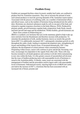 Feedlots Essay
Feedlots are managed facilities where livestock, notably beef cattle, are confined to
produce beef for Australian consumers. They aim to increase the amount of meat
each animal produces to meet the growing demands of the Australian export market.
Associated with the process of confining cattle, are a number of detrimental effects
and ethical issues, such as the number of hormones being introduced into the cattle s
diets. Hormones are chemical substances made by cells in one part of the body and
released to regulate responses elsewhere in the body (Marcus, 2010). Produced by
pituitary glands, growth hormones regulate body composition, body fluids, muscle
and bone growth and sugar and fat metabolism. Within feedlots, growth hormones are
... Show more content on Helpwriting.net ...
rBGH is a synthetic cow hormone that acts on the mammary gland to help it take up
more nutrients from the bloodstream and therefore increase milk production. To
stimulate this production of milk, another hormone, known as insulin like growth
factor (IGF 1) is additionally increased. IGF 1 subsequently stimulates growth in cells
throughout the cattle s body, leading to unnatural development rates, strengthening of
tissues and building of the muscle tissue. If increased dramatically, IGF 1 may
influence the development of certain tumours when consumed by humans.
Originating within tissues, cancer cells continue to grow and divide, becoming, over
time, increasingly less dependent to the signals from other cells. These cells may
become resistant to cell death apoptosis and continue to divide whilst metastasising
to new sites within the body. It is this greater concern of uncontrolled cell division
that the issue of feedlots producing meat with unacceptable levels of hormones is
raised to the Australian public. Evidently, many issues are associated with the
management of feedlots and the procedures used to ingest cattle with unacceptable
levels of hormones. Indicated previously, injecting high levels of rBGH into cattle
can lead to the increase in IGF 1, a hormone that has been associated with an
increased risk of breast, prostate and
 