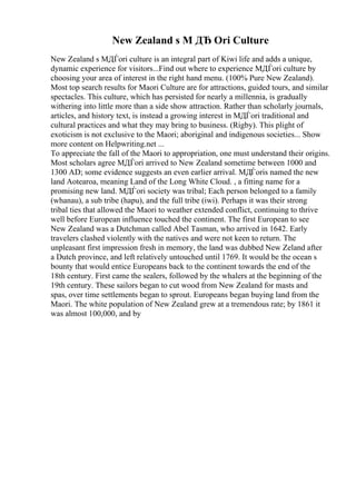 New Zealand s M ДЂ Ori Culture
New Zealand s MДЃori culture is an integral part of Kiwi life and adds a unique,
dynamic experience for visitors...Find out where to experience MДЃori culture by
choosing your area of interest in the right hand menu. (100% Pure New Zealand).
Most top search results for Maori Culture are for attractions, guided tours, and similar
spectacles. This culture, which has persisted for nearly a millennia, is gradually
withering into little more than a side show attraction. Rather than scholarly journals,
articles, and history text, is instead a growing interest in MДЃori traditional and
cultural practices and what they may bring to business. (Rigby). This plight of
exoticism is not exclusive to the Maori; aboriginal and indigenous societies... Show
more content on Helpwriting.net ...
To appreciate the fall of the Maori to appropriation, one must understand their origins.
Most scholars agree MДЃori arrived to New Zealand sometime between 1000 and
1300 AD; some evidence suggests an even earlier arrival. MДЃoris named the new
land Aotearoa, meaning Land of the Long White Cloud. , a fitting name for a
promising new land. MДЃori society was tribal; Each person belonged to a family
(whanau), a sub tribe (hapu), and the full tribe (iwi). Perhaps it was their strong
tribal ties that allowed the Maori to weather extended conflict, continuing to thrive
well before European influence touched the continent. The first European to see
New Zealand was a Dutchman called Abel Tasman, who arrived in 1642. Early
travelers clashed violently with the natives and were not keen to return. The
unpleasant first impression fresh in memory, the land was dubbed New Zeland after
a Dutch province, and left relatively untouched until 1769. It would be the ocean s
bounty that would entice Europeans back to the continent towards the end of the
18th century. First came the sealers, followed by the whalers at the beginning of the
19th century. These sailors began to cut wood from New Zealand for masts and
spas, over time settlements began to sprout. Europeans began buying land from the
Maori. The white population of New Zealand grew at a tremendous rate; by 1861 it
was almost 100,000, and by
 