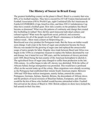 The History of Soccer in Brazil Essay
The greatest footballing country on the planet is Brazil. Brazil is a country that wins
80% of its football matches. They have a record five FГ©dГ©ration Internationale de
Football Association (FIFA) World Cups, eight ConfederaГ§Г
Јo Sul Americana de
Futebol (CONMEBOL) Copa AmerГca titles, and three FIFA Confederations Cup
titles have created a football giant. How did a country on the periphery like Brazil
become so dominant? What were the patterns of continuity and change that created
this footballing leviathan? How did this sport transcend individual cultures and
cultural regions? What were the significant social, political, and economic
ramifications for all of the people involved? Brazil s dominance in football is an
indirect result... Show more content on Helpwriting.net ...
Brazilwood was a key product for Portuguese trade. But the focus on timber would
soon change. Cash crops in the form of sugar cane production became the focus.
Slavery was needed for the growing of sugar cane and replaced the unsuccessful
usage of native people for labor. Regular slave trade between Brazil and Africa was
begun in the 1550s as a temporary measure to replace the Indians decimated by war
and disease, but it lasted for over 300 years, and the institution of slavery persisted
until 1889, Brazil being the last country of the American hemisphere to abolish it.
The agricultural focus of sugar cane changed to coffee bean production in the late
19th century. As coffee began to take off, slavery was abolished. With the influx of
Africans halted, foreign immigration was promoted. This would have a profound
effect on the societal make up of the colony. Mass migrations were already occurring
as the Portuguese had established their minute South American empire. Between
1884 and 1920 three million immigrants, mainly Italian, entered the country.
Portuguese, Germans, Italians, Spanish, Britons, the descendants of African slaves
and the products of racial mixtures of Brazilian Indians, Europeans, and Africans
would be the kin of those who football would become entrenched within. Football
first arrived on the shores of Brazil in 1864. British soldiers on shore leave kicked the
ball around on their free time.
 