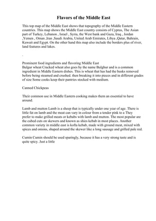 Flavors of the Middle East
This top map of the Middle East shows that topography of the Middle Eastern
countries. This map shows the Middle East country consists of Cyprus, The Asian
part of Turkey, Lebanon , Israel , Syria, the West bank and Gaza, Iraq , Jordan
,Yemen , Oman ,Iran ,Saudi Arabia, United Arab Emirates, Libya ,Qatar, Bahrain,
Kuwait and Egypt. On the other hand this map also include the borders plus of river,
land features and lakes.
.
Prominent food ingredients and flavoring Middle East
Bulgur wheat Cracked wheat also goes by the name Bulghur and is a common
ingredient in Middle Eastern dishes. This is wheat that has had the husks removed
before being steamed and crushed. then breaking it into pieces and in different grades
of size Some cooks keep their pantries stocked with medium.
Canned Chickpeas
Their common use in Middle Eastern cooking makes them an essential to have
around.
Lamb and mutton Lamb is a sheep that is typically under one year of age. There is
little fat on lamb and the meat can vary in colour from a tender pink to a They
prefer to make grilled meats or kebabs with lamb and mutton. The most popular are
the cubed cuts on skewers and known as shies kebab in most places. Another
common variety in middle east is kofta kebab, made with ground meat, mixed with
spices and onions, shaped around the skewer like a long sausage and grilled pale red.
Cumin Cumin should be used sparingly, because it has a very strong taste and is
quite spicy. Just a little
 