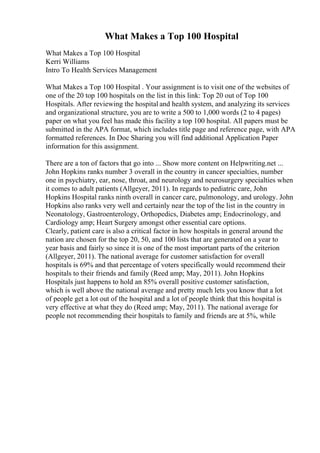 What Makes a Top 100 Hospital
What Makes a Top 100 Hospital
Kerri Williams
Intro To Health Services Management
What Makes a Top 100 Hospital . Your assignment is to visit one of the websites of
one of the 20 top 100 hospitals on the list in this link: Top 20 out of Top 100
Hospitals. After reviewing the hospital and health system, and analyzing its services
and organizational structure, you are to write a 500 to 1,000 words (2 to 4 pages)
paper on what you feel has made this facility a top 100 hospital. All papers must be
submitted in the APA format, which includes title page and reference page, with APA
formatted references. In Doc Sharing you will find additional Application Paper
information for this assignment.
There are a ton of factors that go into ... Show more content on Helpwriting.net ...
John Hopkins ranks number 3 overall in the country in cancer specialties, number
one in psychiatry, ear, nose, throat, and neurology and neurosurgery specialties when
it comes to adult patients (Allgeyer, 2011). In regards to pediatric care, John
Hopkins Hospital ranks ninth overall in cancer care, pulmonology, and urology. John
Hopkins also ranks very well and certainly near the top of the list in the country in
Neonatology, Gastroenterology, Orthopedics, Diabetes amp; Endocrinology, and
Cardiology amp; Heart Surgery amongst other essential care options.
Clearly, patient care is also a critical factor in how hospitals in general around the
nation are chosen for the top 20, 50, and 100 lists that are generated on a year to
year basis and fairly so since it is one of the most important parts of the criterion
(Allgeyer, 2011). The national average for customer satisfaction for overall
hospitals is 69% and that percentage of voters specifically would recommend their
hospitals to their friends and family (Reed amp; May, 2011). John Hopkins
Hospitals just happens to hold an 85% overall positive customer satisfaction,
which is well above the national average and pretty much lets you know that a lot
of people get a lot out of the hospital and a lot of people think that this hospital is
very effective at what they do (Reed amp; May, 2011). The national average for
people not recommending their hospitals to family and friends are at 5%, while
 