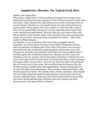 Amphitryon s Heracles, The Typical Greek Hero
Heracles, the Typical Hero
What makes a typical hero? In Greek mythology the typical hero contains many
characteristics and has had many experiences in his life that are shared in many other
hero stories. These characteristics and experiences are motifs of the typical hero in
ancient literature. Heracles is a very popular Greek hero and is often portrayed in
popular culture. Many aspects of his story conform to motifs that make a typical
hero. Such as unusual birth, marriage as a reward, impossible tasks to prove their
worth, and help from gods/humans. However, there are a few aspects of his story
that go against several common motifs, such as hostility from a god, assisting gods,
being a universal hero, not always being rewarded for his efforts, ... Show more
content on Helpwriting.net ...
For Heracles, it came in the form of the twelve labors assigned to him by
Eurystheus. Six of these labors took place in the northern Peloponnese and the
other six took place in different parts of the world. These labors were viewed as
impossible tasks that included him conquering beasts and monsters such as the
Nemean lion, the hydra, the Cretan bull, and Cerberus, the three headed hound. In
his battle against the invulnerable Nemean lion, Heracles was able to prove his
strength as a hero by slaying it with his bare hands and flaying it with the lions own
claws. In his quest for the Cerynean Hind, the Erymanthian boar, and the cleaning of
the Augean stables, he proved how clever he was. His twelve labors also portrayed
him as a heroic savior to the citizens. He saved them from the frerocous lion, the
He did not always complete these tasks independently. Heracles had assistance in
several of his labors from gods/humans. This is another common motif that is often
found in typical hero stories. This includes Iolaus, Athena, and Helios. Iolaus helped
him in his battle against the hydra by cauterizing the severed neck to prevent the
growth of additional heads. Athena gave him brazen castanets that he used to help
shoot down the Stymphalian birds, and Helios gave him a golden cup which
Heracles used to sail upon the River of Oceans
 