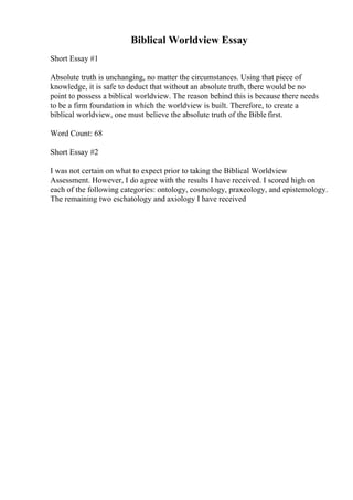 Biblical Worldview Essay
Short Essay #1
Absolute truth is unchanging, no matter the circumstances. Using that piece of
knowledge, it is safe to deduct that without an absolute truth, there would be no
point to possess a biblical worldview. The reason behind this is because there needs
to be a firm foundation in which the worldview is built. Therefore, to create a
biblical worldview, one must believe the absolute truth of the Bible first.
Word Count: 68
Short Essay #2
I was not certain on what to expect prior to taking the Biblical Worldview
Assessment. However, I do agree with the results I have received. I scored high on
each of the following categories: ontology, cosmology, praxeology, and epistemology.
The remaining two eschatology and axiology I have received
 