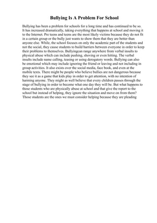Bullying Is A Problem For School
Bullying has been a problem for schools for a long time and has continued to be so.
It has increased dramatically, taking everything that happens at school and moving it
to the Internet. Pre teens and teens are the most likely victims because they do not fit
in a certain group or the bully just wants to show them that they are better than
anyone else. While, the school focuses on only the academic part of the students and
not the social, they cause students to build barriers between everyone in order to keep
their problems to themselves. Bullyingcan range anywhere from verbal insults to
physical abuse which can include pushing, shoving or even hitting. The verbal
insults include name calling, teasing or using derogatory words. Bullying can also
be emotional which may include ignoring the friend or leaving and not including in
group activities. It also exists over the social media, face book, and even at the
mobile texts. There might be people who believe bullies are not dangerous because
they see it as a game that kids play in order to get attention, with no intention of
harming anyone. They might as well believe that every children passes through the
stage of bullying in order to become what one day they will be. But what happens to
those students who are physically abuse at school and that give the report to the
school but instead of helping, they ignore the situation and move on from them?
Those students are the ones we must consider helping because they are pleading
 