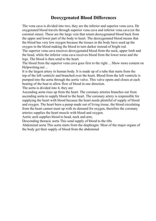 Deoxygenated Blood Differences
The vena cava is divided into two, they are the inferior and superior vena cava. De
oxygenated blood travels through superior vena cava and inferior vena cava (or the
coronial sinus). These are the large vein that return deoxygenated blood back from
the upper and lower part of the body to heart. The deoxygenated blood means that
the blood has very low oxygen because the tissues in the body have used up the
oxygen in the blood making the blood to turn darker instead of bright red.
The superior vena cava receives deoxygenated blood from the neck, upper limb and
the head, while the inferior vena cava receives blood from the lower torso and the
legs. The blood is then send to the heart.
The blood from the superior vena cava goes first to the right ... Show more content on
Helpwriting.net ...
It is the largest artery in human body. It is made up of a tube that starts from the
top of the left ventricle and branched over the heart. Blood from the left ventricle is
pumped into the aorta through the aortic valve. This valve opens and closes at each
beating of the heat to allow flow of blood in one direction.
The aorta is divided into 4, they are:
Ascending aorta rises up from the heart. The coronary arteries branches out from
ascending aorta to supply blood to the heart. The coronary artery is responsible for
supplying the heart with blood because the heart needs plentiful of supply of blood
and oxygen. The heart been a pump made out of living tissue, the blood circulating
from the heart cannot meet up with its demand for oxygen, therefore the coronary
arteries supplies the heart muscle with blood and oxygen.
Aortic arch supplies blood to head, neck and arm,
Descending thoracic aorta This send supply of blood to the ribs
Abdominal aorta This aorta starts from the diaphragm. Most of the major organs of
the body get their supply of blood from the abdominal
 