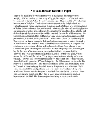 Nebuchadnezzar Research Paper
There is no doubt that Nebuchadnezzar was as ruthless as described by Mrs.
Murphy. When Jehoahaz became King of Egypt, Necho got rid of him and Judah
became part of Egypt. When the Babylonians defeated Egypt in 605 BC, Judah then
became part of Babylon. The Babylonians were defeated by Babylonian King
Nebuchadnezzar, raised an expedition to punish Judah. Zedekiah was appointed king
of Judah. Nebuchadnezzar deported around 10,000 people. Most of these people were
professionals, wealthy, and craftsmen. Nebuchadnezzar caught Zedekia after he had
defeated from Babylonians and forced him to watch the murder of his own son, then
blinded him and deported him to Babylon. Once again, Nebuchadnezzar deported
professional, educated, wealthy citizens.... Show more content on Helpwriting.net ...
The exiles were free to engage in their professions, trades, and organize themselves
in communities. The deported Jews formed their own community in Babylon and
continue to practice their religion and philosophies. Some Jews adapted to the
Chaldean religion. This religion was named by their offspring after Chaldean god,
but for the most of the community remained united in its common faith in
Yahweh. The Jews called themselves the gola, exiles , or the bene gola , which
means the children of the exiles . They forged a new national identity and a new
religion. The exile was something that could not be defined. The Hebrew history,
it was built on the promise of Yahweh to protect the Hebrews and use them for his
purposes in human history. Their defeat and the loss of the land promised to them
by Yahweh seemed to imply that their faith in this promise was misplaced. This
crisis precipitated the most profound loss or the most profound reworking of a
worldview. For the Jews in Babylon, it was both that contributed. However, there
was no temple to worship in. They had to learn a new more personal relation
between man and God. The Jews compare it to being as catastrophic as the
 