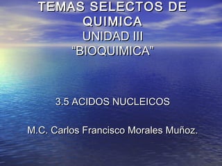 TEMAS SELECTOS DE
        QUIMICA
        UNIDAD III
      “BIOQUIMICA”



     3.5 ACIDOS NUCLEICOS

M.C. Carlos Francisco Morales Muñoz.
 