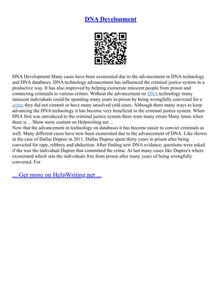 DNA Development
DNA Development Many cases have been exonerated due to the advancement in DNA technology
and DNA databases. DNA technology advancement has influenced the criminal justice system in a
productive way. It has also improved by helping exonerate innocent people from prison and
connecting criminals to various crimes. Without the advancement on DNA technology many
innocent individuals could be spending many years in prison by being wrongfully convicted for a
crime they did not commit or have many unsolved cold cases. Although there many ways to keep
advancing the DNA technology it has become very beneficial in the criminal justice system. When
DNA first was introduced to the criminal justice system there were many errors Many times when
there is ... Show more content on Helpwriting.net ...
Now that the advancement in technology on databases it has become easier to convict criminals as
well. Many different cases have now been exonerated due to the advancement of DNA. Like shown
in the case of Dallas Dupree in 2011. Dallas Dupree spent thirty years in prison after being
convicted for rape, robbery and abduction. After finding new DNA evidence, questions were asked
if the was the individual Dupree that committed the crime. At last many cases like Dupree's where
exonerated which sets the individuals free from prison after many years of being wrongfully
convicted. For
... Get more on HelpWriting.net ...
 