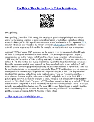 The Role of Dna Technology in Crime Investigation
DNA profiling
DNA profiling (also called DNA testing, DNA typing, or genetic fingerprinting) is a technique
employed by forensic scientists to assist in the identification of individuals on the basis of their
respective DNA profiles. DNA profiles are encrypted sets of numbers that reflect a person's DNA
makeup, which can also be used as the person's identifier. DNA profiling should not be confused
with full genome sequencing. It is used in, for example, parental testing and rape investigation.
Although 99.9% of human DNA sequences are the same in every person, enough of the DNA is
different to distinguish one individual from another. DNA profiling uses repetitive ("repeat")
sequences that are highly variable called variable ... Show more content on Helpwriting.net ...
* STR analysis The method of DNA profiling used today is based on PCR and uses short tandem
repeats (STR). This method uses highly polymorphic regions that have short repeated sequences of
DNA (the most common is 4 bases repeated, but there are other lengths in use, including 3 and 5
bases). Because unrelated people almost certainly have different numbers of repeat units, STRs can
be used to discriminate between unrelated individuals. These STR loci (locations on a chromosome)
are targeted with sequence–specific primers and amplified using PCR. The DNA fragments that
result are then separated and detected using electrophoresis. There are two common methods of
separation and detection, capillary electrophoresis (CE) and gel electrophoresis. Each STR is
polymorphic, however, the number of alleles is small. Typically each STR allele will be shared by
around 5 – 20% of individuals. The power of STR analysis comes from looking at multiple STR loci
simultaneously. The pattern of alleles can identify an individual quite accurately. Thus STR analysis
provides an excellent identification tool. The more STR regions that are tested in an individual the
more discriminating the test becomes. From country to country, different STR–based DNA–
profiling systems are in use. In North America, systems which
... Get more on HelpWriting.net ...
 