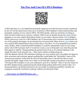 The Pros And Cons Of A DNA Database
A DNA data base is a very helpful but potentially dangerous tool that has been recently considered
by the US, but has faced some controversy. In practice a DNA database would contain profiles and
potentially samples of every citizen's DNA. The DNA profile, while not extremely revealing in
itself, has been called out as a privacy violation. While it has its benefits the privacy issue will not
disappear so we must explore both options before we can make a decision about a DNA database.
While controversy exists for a DNA database, the US possessing such a resource could possibly be
one of the greatest advantages our government has ever possessed. Many times in crime shows you
see a miracle DNA identification, but in reality there is less than .1% of our population recorded in
such a fashion. With a nationalized DNA database it would be substantially easier to solve many
crimes where DNA presents itself. It would also create a way to ID people even when they provide
false papers or identity. Though perhaps the greatest point in favor of a national database is the
simple fact that if your innocent you ... Show more content on Helpwriting.net ...
After the debacle with the NSA and them watching our every internet move, the public has begun to
show awareness and resistance against anything that would further the "big brother" status of the
American government. Aside from the obvious big brother, there is also the fact that we must
consider the public image of this move when we are basically saying to the parents of newborns
"We require DNA samples in case your child grows up to be a criminal". There is also the chance of
the DNA database being compromised and outside hands getting ahold of the sensitive data. As I
mentioned before, the profiles themselves are not terribly revealing beyond DNA, but there are
companies around the world that would pay millions for that kind of data
... Get more on HelpWriting.net ...
 