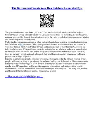 The Government Wants Your Dna Database Generated By...
The government wants your DNA, yes or no? This has been the talk of the town after Major–
General Wesley Wong, Second Minister for Law, announced plans for expanding the existing DNA
database generated by forensic investigation to cover the entire population for the purpose of solving
and controlling crime and terrorism.
Understandably, many concerns arise when such confidential and sensitive personal data are stored
indefinitely on a DNA database. Who could guarantee that this information would not be used in
ways that threaten people's individual privacy and rights and that of their families? Access to an
individual's forensic DNA profile can track the individual or his relatives, and reveal more detailed
information about his health. This carries many serious implications to the individual. However,
there are currently no international safeguards that would protect people's privacy and rights and
prevent miscarriages of justice.
Personal information is at stake with this new move. This seems to be the primary concern of the
people, with many writing in questioning the safety of such private information. These concerns do
not relate solely to the storage of DNA profiles and samples, but also to the other information that
may be kept. DNA contains highly sensitive personal information, such as inheritable genetic
disorders that could be accessed and revealed if the sample is re–analysed. That being said, the law
could demand that the physical samples be destroyed as soon
... Get more on HelpWriting.net ...
 