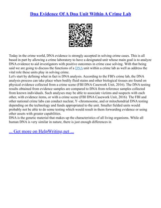 Dna Evidence Of A Dna Unit Within A Crime Lab
Today in the crime world, DNA evidence is strongly accepted in solving crime cases. This is all
based in part by allowing a crime laboratory to have a designated unit whose main goal is to analyze
DNA evidence to aid investigators with positive outcomes in crime case solving. With that being
said we are going to discuss the functions of a DNA unit within a crime lab as well as address the
vital role these units play in solving crime.
Let's start by defining what in fact is DNA analysis. According to the FBI's crime lab, the DNA
analysis process can take place when bodily fluid stains and other biological tissues are found on
physical evidence collected from a crime scene (FBI DNA Casework Unit, 2016). The DNA testing
results obtained from evidence samples are compared to DNA from reference samples collected
from known individuals. Such analyses may be able to associate victims and suspects with each
other, with evidence items, or with a crime scene (FBI DNA Casework Unit, 2016). The FBI and
other national crime labs can conduct nuclear, Y–chromosome, and or mitochondrial DNA testing
depending on the technology and funds appropriated to the unit. Smaller fielded units would
probably not be able to do some testing which would result in them forwarding evidence or using
other assets with greater capabilities.
DNA is the genetic material that makes up the characteristics of all living organisms. While all
human DNA is very similar in nature, there is just enough differences in
... Get more on HelpWriting.net ...
 