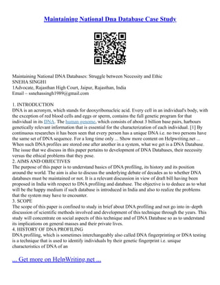 Maintaining National Dna Database Case Study
Maintaining National DNA Databases: Struggle between Necessity and Ethic
SNEHA SINGH1
1Advocate, Rajasthan High Court, Jaipur, Rajasthan, India
Email – ssnehassingh1989@gmail.com
1. INTRODUCTION
DNA is an acronym, which stands for deoxyribonucleic acid. Every cell in an individual's body, with
the exception of red blood cells and eggs or sperm, contains the full genetic program for that
individual in its DNA. The human genome, which consists of about 3 billion base pairs, harbours
genetically relevant information that is essential for the characterization of each individual. [1] By
continuous researches it has been seen that every person has a unique DNA i.e. no two persons have
the same set of DNA sequence. For a long time only ... Show more content on Helpwriting.net ...
When such DNA profiles are stored one after another in a system, what we get is a DNA Database.
The issue that we discuss in this paper pertains to development of DNA Databases, their necessity
versus the ethical problems that they pose.
2. AIMS AND OBJECTIVES
The purpose of this paper is to understand basics of DNA profiling, its history and its position
around the world. The aim is also to discuss the underlying debate of decades as to whether DNA
databases must be maintained or not. It is a relevant discussion in view of draft bill having been
proposed in India with respect to DNA profiling and database. The objective is to deduce as to what
will be the happy medium if such database is introduced in India and also to realize the problems
that the system may have to encounter.
3. SCOPE
The scope of this paper is confined to study in brief about DNA profiling and not go into in–depth
discussion of scientific methods involved and development of this technique through the years. This
study will concentrate on social aspects of this technique and of DNA Database so as to understand
its implications on general masses and their private lives.
4. HISTORY OF DNA PROFILING
DNA profiling, which is sometimes interchangeably also called DNA fingerprinting or DNA testing
is a technique that is used to identify individuals by their genetic fingerprint i.e. unique
characteristics of DNA of an
... Get more on HelpWriting.net ...
 