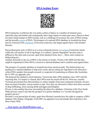 DNA testing Essay
DNA testing has overthrown the way police collect evidence in a number of criminal cases,
especially rape and murder and consequently had a large impact on many past cases. However there
are many disadvantages to DNA testing, such as a challenge of accuracy, the costs of DNA testing
and the possible misuse of DNA. The prospect of a national DNA database in Australia has been
heavily criticised with complaints of invasion of privacy and stigma against those with terminal
diseases.
Deoxyribonucleic acid, or DNA as it is most commonly known, is a strand of molecules found
within the cell nucleus of all living things. It is called a "genetic fingerprint" because each is
different to the other and everyone, apart from identical twins, have ... Show more content on
Helpwriting.net ...
Another downside to the use of DNA is the misuse of results. Victims with AIDS feel that they
might be stigmatised if their DNA is stored in a national database and it could be used against them.
The prospect of a genetic database in Australia has been raised recently. The federal police are
pushing for a national database to help solve crime and are asking for legislation to be allowed to
collect DNA samples from people accused, or suspected of committing an offence (the Australian,
06.12.1997 see appendix one)
The proposal has sparked a moral dilemma. Victoria has had a DNA database since 1992 with the
reasoning that, if a suspect is cleared, their DNA must be erased off the list. However, recently
Victorian government has allowed police to collect samples from more suspected criminals, not just
those accused of murder, serious assault or rape. Now they are allowed to collect from those accused
of drug trafficking, arson causing death and aggravated burglary.
Privacy is also another big issue surrounding the plans for a database. Chairman of the New South
Wales privacy council says that the prospect of a genetic database is a "cavalier disregard for
people's privacy"
Recently it was passed that all states, apart from Western Australia have the right to compose a DNA
database (The Sydney Telegraph, 22.04.2001 see appendix two) and already there had been a few
flaws found. With
... Get more on HelpWriting.net ...
 