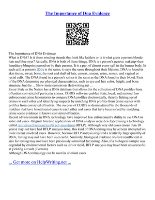 The Importance of Dna Evidence
The Importance of DNA Evidence
What is DNA? Is it these winding strands that look like ladders or is it what gives a person blonde
hair and blue eyes? Actually, DNA is both of these things. DNA is a person's genetic makeup–their
hereditary blueprint passed on by their parents. It is a part of almost every cell in the human body. In
each cell, a person's DNA is the same; it stays the same throughout their lifetime. DNA is found in
skin tissue, sweat, bone, the root and shaft of hair, earwax, mucus, urine, semen, and vaginal or
rectal cells. The DNA found in a person's saliva is the same as the DNA found in their blood. Parts
of the DNA determine our physical characteristics, such as eye and hair color, height, and bone
structure, but the ... Show more content on Helpwriting.net ...
Every State in the Nation has a DNA database that allows for the collection of DNA profiles from
offenders convicted of particular crimes. CODIS software enables State, local, and national law
enforcement crime laboratories to compare DNA profiles electronically, thereby linking serial
crimes to each other and identifying suspects by matching DNA profiles from crime scenes with
profiles from convicted offenders. The success of CODIS is demonstrated by the thousands of
matches that have linked serial cases to each other and cases that have been solved by matching
crime scene evidence to known convicted offenders.
Recent advancements in DNA technology have improved law enforcement's ability to use DNA to
solve old cases. Original forensic applications of DNA analysis were developed using a technology
called restriction fragment length polymorphism (RFLP). Although very old cases (more than 10
years) may not have had RFLP analysis done, this kind of DNA testing may have been attempted on
more recent unsolved cases. However, because RFLP analysis required a relatively large quantity of
DNA, testing may not have been successful. Similarly, biological evidence deemed insufficient in
size for testing may not have been previously submitted for testing. Also, if a biological sample was
degraded by environmental factors such as dirt or mold, RFLP analysis may have been unsuccessful
at yielding a result (Turman).
Although DNA technology can be used in criminal cases
... Get more on HelpWriting.net ...
 
