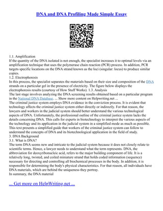 DNA and DNA Profiling Made Simple Essay
1.1. Amplification
If the quantity of the DNA isolated is not enough, the specialist increases it to optimal levels via an
amplification technique that uses the polymerase chain reaction (PCR) process. In addition, PCR
targets specific locations on the DNA strand known as the loci (singular: locus) to produce similar
copies.
1.2. Electrophoresis
In this process, the specialist separates the materials based on their size and composition of the DNA
strands on a particular gel in the presence of electricity. The figure below displays the
electrophoresis results (courtesy of How Stuff Works). 1.3. Analysis
The last stage involves analyzing the DNA screening results obtained based on a particular program
in the National DNA Database. ... Show more content on Helpwriting.net ...
The criminal justice system employs DNA evidence in the conviction process. It is evident that
technology affects the criminal justice system either directly or indirectly. For that reason, the
lawyers and workers in the judicial system should better understand the various technological
aspects of DNA. Unfortunately, the professional outline of the criminal justice system lacks the
details concerning DNA. This calls for experts in biotechnology to interpret the various aspects of
the technology and its application in the judicial system in a simplified mode as much as possible.
This text presents a simplified guide that workers of the criminal justice system can follow to
understand the concepts of DNA and its biotechnological application in the field of study.
3. DNA Background
3.1. What is DNA?
The term DNA seems new and intricate to the judicial system because it does not closely relate to
scientific terms. Hence, a lawyer needs to understand what the term represents. DNA, the
abbreviation for deoxyribonucleic acid, refers to the major building component of life. It is a
relatively long, twisted, and coiled miniature strand that holds coded information (sequence)
necessary for directing and controlling all biochemical processes in the body. In addition, it is
responsible for determining the body's physical characteristics. For that reason, all individuals have
DNA materials, which are behind the uniqueness they portray.
In summary, the DNA material
... Get more on HelpWriting.net ...
 