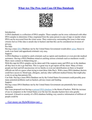 What Are The Pros And Cons Of Dna Databank
Introduction:
A DNA databank is a collection of DNA samples. These samples can be cross–referenced with other
DNA samples to determine if they originated from the same person in case of rape or murder where
DNA can be recovered from the crime scene. They controversy surrounding this issue is that some
citizens feel as if this idea is unsafe due to hackers and that this can be considered an invasion of
privacy.
Pro Side:
Having a mass DNA Database ran by the United States Government would allow police forces to
work even faster and apprehend criminals very easy.
Support:
A DNA Database is needed to catch criminals such as rapists and murderers or even provide medical
assistance. Having a DNA Database aimed at catching serious criminals such as murderers would ...
Show more content on Helpwriting.net ...
With this rape kit DNA samples can be taken and if the suspects name and DNA are in the database
all they have to do is go find him. This is a great way to get rapists off the street. Many of times
people are hurt and left unconscious wit no family or even not identification on them so hospital
officials are left at a guess when trying to treat these John Doe's. With a mass DNA database doctors
could have access to: blood type, allergens, and any other sufficient medical history that might play
a role in saving that patients life.
Con Side: Having a mass DNA Database ran by the United States Government could possibly pose
many potential problems such as hackers, privacy issues and funding.
Support:
Having a mass DNA Database ran by the United States Government can potentially have many
problems.
One issue proposed over having a national DNA database is the threat of hackers. With the increase
of use in computers in the United States over the last few decades hackers have also greatly
increased. A breach in security of a DNA database holding very sensitive information of millions of
people could be
... Get more on HelpWriting.net ...
 
