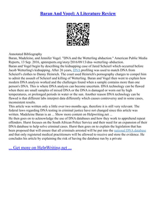 Baran And Vogel: A Literature Review
Annotated Bibliography
Baran, Madeleine, and Jennifer Vogel. "DNA and the Wetterling abduction." American Public Media
Reports, 13 Sep. 2016, apmreports.org/story/2016/09/13/dna–wetterling–abduction.
Baran and Vogel begin by describing the kidnapping case of Jared Scheierl which occurred before
Jacob Wetterling's kidnapping. After 26 years, DNA profiling was used to match DNA from
Scheierl's clothes to Danny Heinrich. The court used Heinrich's pornography charges to compel him
to admit the assault of Scheierl and killing of Wetterling. Baran and Vogel then went to explain how
modern DNA analysis worked and the challenges found when a sample contains more than one
person's DNA. This is where DNA analysis can become uncertain. DNA technology can be flawed
when there are small samples of mixed DNA or the DNA is damaged or worn out by high
temperatures, or prolonged periods in water or the sun. Another reason DNA technology can be
flawed is that different labs interpret data differently which causes controversy and in some cases,
inconsistent results.
This article was written only a little over two months ago, therefore it is still very relevant. The
federal laws regarding DNA testing in criminal justice have not changed since this article was
written. Madeleine Baran is an ... Show more content on Helpwriting.net ...
He then goes on to acknowledge the use of DNA databases and how they work to apprehend repeat
offenders. Hurst focuses on the South African Police Service and their need for an expansion of their
DNA database to help solve criminal cases. Hurst then goes on to explain the legislation that has
been proposed that will ensure that all criminals arrested will be put into the national DNA database
and that only registered medical practitioners will be allowed to receive and store the evidence. He
concludes his article by explaining the risk of having the database run by a private
... Get more on HelpWriting.net ...
 