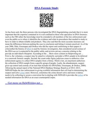 DNA Forensic Study
As has been said, the three persons who investigated the DNA fingerprinting conclude that it is more
important that the expertise contained in it is not confined to those who specialize in DNA forensics
such as the FBI rather the knowledge must be extended to all members of the law enforcement and
even the public as to where it identifies the evidence and what its procedures that needed to study to
have in order to obtain reliable end products. They also said that the more accurate measures can
mean the differences between putting the case to conclusion and letting it remain unsolved. As of the
year 2006, Dale, Greenspan and Orokos who did the report and conforming to their papers it
criticizethat the history of DNA is used by forensic investigators, that considered social science of
the DNA use as it connected to the public safety and reviews privacy concerns relating to the
provide an individual's blueprint. According to the ... Show more content on Helpwriting.net ...
First is, the voluntary, a suspect may be asked to voluntarily surrender a DNA sample to be deferred
to a casework forensic sample. Second, the count order figure judicious cause to authorize a law
enforcement agency to collect DNA samples from a felony. Third is law, an enactment authorizes
the collection of DNA sample from a specific group of people. Lastly, the abandonment, suspect
gives up control and custody of an item that includes his DNA(Dale, Greenspan, & Orokos, 2006).
Allowing the annual report of the National DNA Database Strategy Board as of 2012–2013,
NDNAD helps the law enforcement in giving worthful information that will lead in determining the
suspect and solve crime cases. However, sometimes the crime doesn't solve and more evidence
needs to be collecting to secure a conviction but in dealing with NDNAD it provides the police of its
needed information for DNA as an exact counterpart(Cooper,
... Get more on HelpWriting.net ...
 