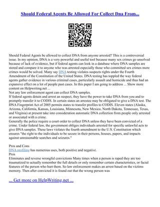 Should Federal Agents Be Allowed For Collect Dna From...
Should Federal Agents be allowed to collect DNA from anyone arrested? This is a controversial
issue. In my opinion, DNA is a very powerful and useful tool because many sex crimes go unsolved
because of lack of evidence, but if federal agents can look in a database where DNA samples are
stored and compare it to anyone who was arrested especially those who committed sex crimes more
crimes would be solved. Many say DNA testing violates suspects rights under the Fourth
Amendment of the Constitution of the United States. DNA testing has toppled the way federal
agents gather evidence in various criminal cases, particularly assault and homicide and thus had an
expansive effect on a lot of people past cases. In this paper I am going to address ... Show more
content on Helpwriting.net ...
Not any law enforcement agent can collect DNA samples.
If federal agents detain and arrest an suspect, they have the power to take DNA from you and to
promptly transfer it to CODIS. In certain states an arrestee may be obligated to give a DNA test. The
DNA Fingerprint Act of 2005 permits states to transfer profiles to CODIS. Eleven states (Alaska,
Arizona, California, Kansas, Louisiana, Minnesota, New Mexico, North Dakota, Tennessee, Texas,
and Virginia) at present take into consideration automatic DNA collection from people only arrested
or associated with a crime.
Generally the police require a court order to collect DNA unless they have been convicted of a
crime. Under federal law, the government obliges individuals arrested for specific unlawful acts to
give DNA samples. These laws violates the fourth amendment to the U.S. Constitution which
ensures "the right to the individuals to be secure in their persons, houses, papers, and impacts
against unreasonable searches and seizures."
Pros and Cons
DNA profiling has numerous uses, both positive and negative.
Pros
Eliminates and reverse wrongful convictions Many times when a person is raped they are too
traumatized to actually remember the full details or only remember certain characteristics, or facial
features of the person who hurt them. So law enforcement makes an arrest based on the victims
memory. Then after convicted it is found out that the wrong person was
... Get more on HelpWriting.net ...
 