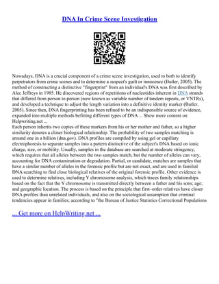 DNA In Crime Scene Investigation
Nowadays, DNA is a crucial component of a crime scene investigation, used to both to identify
perpetrators from crime scenes and to determine a suspect's guilt or innocence (Butler, 2005). The
method of constructing a distinctive "fingerprint" from an individual's DNA was first described by
Alec Jeffreys in 1985. He discovered regions of repetitions of nucleotides inherent in DNA strands
that differed from person to person (now known as variable number of tandem repeats, or VNTRs),
and developed a technique to adjust the length variation into a definitive identity marker (Butler,
2005). Since then, DNA fingerprinting has been refined to be an indispensible source of evidence,
expanded into multiple methods befitting different types of DNA ... Show more content on
Helpwriting.net ...
Each person inherits two copies of these markers from his or her mother and father, so a higher
similarity denotes a closer biological relationship. The probability of two samples matching is
around one in a billion (dna.gov). DNA profiles are compiled by using gel or capillary
electrophoresis to separate samples into a pattern distinctive of the subject's DNA based on ionic
charge, size, or mobility. Usually, samples in the database are searched at moderate stringency,
which requires that all alleles between the two samples match, but the number of alleles can vary,
accounting for DNA contamination or degradation. Partial, or candidate, matches are samples that
have a similar number of alleles in the forensic profile but are not exact, and are used in familial
DNA searching to find close biological relatives of the original forensic profile. Other evidence is
used to determine relatives, including Y chromosome analysis, which traces family relationships
based on the fact that the Y chromosome is transmitted directly between a father and his sons; age;
and geographic location. The process is based on the principle that first–order relatives have closer
DNA profiles than unrelated individuals, and also on the sociological assumption that criminal
tendencies appear in families; according to "the Bureau of Justice Statistics Correctional Populations
... Get more on HelpWriting.net ...
 