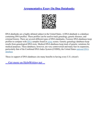 Argumentative Essay On Dna Databanks
DNA databanks are a highly debated subject in the United States. A DNA databank is a database
containing DNA profiles. These profiles can be used to track genealogy, genetic diseases, and
criminal history. There are several different types of DNA databanks. Forensic DNA databases keep
profiles to compare with DNA samples found at crime scenes. Genetic genealogy databases keep
results from genealogical DNA tests. Medical DNA databases keep track of genetic variations for
medical purposes. These databases, however, are very controversial and many fear its expansion,
particularly that of the Combined DNA Index System (CODIS), the United States national DNA
database
Those in support of DNA databases cite many benefits to having every U.S. citizen's
... Get more on HelpWriting.net ...
 