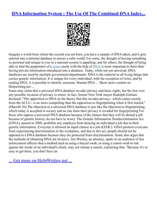 DNA Information System : The Use Of The Combined DNA Index...
Imagine a world from where the second you are born, you have a sample of DNA taken, and it gets
entered into a national database to ensure a safer world. For some, the thought of having something
so personal and unique to you in a national system is appalling, and for others, the thought of being
able to find the perpetrator of a crime easily with the help of DNA is more important to them than
having private information introduced into a database. Today, while not yet universal, DNA
databases are used by multiple government departments. DNA is the material in all living things that
carries genetic information. It is unique for every individual, with the exception of twins, and by
reading DNA, it is possible to identify someone. Human DNA ... Show more content on
Helpwriting.net ...
Some may claim that a universal DNA database invades privacy and basic rights, but the fear over
any possible invasion of privacy is minor. In fact, former New York mayor Rudolph Giuliani
declared, "The opposition to DNA on the theory that this invades privacy– which comes mostly
from the ACLU– is no more compelling than the opposition to fingerprinting when it first started,"
(Marzilli 36).The objection to a universal DNA database is just like the objection to fingerprinting,
which today is accepted in society and no one fears their privacy is invaded for fingerprinting.For
those who oppose a universal DNA database because of the chance that they will be denied a job
because of genetic history, do not have to worry. The Genetic Information Nondiscrimination Act
(GINA), passed in 2008, prohibits any employer from denying an individual a job due to their
genetic information. Everyone is allowed an equal chance at a job (EEOC). GINA protects everyone
from experiencing discrimination in the workplace, and due to this act, people should not be
opposed to a DNA database because they are protected from discrimination. Some also argue that
the methods of obtaining DNA are invasive. Jim Wooley, an attorney, spoke to an audience of law
enforcement officers that a method such as using a buccal swab, or using a cotton swab to rub
against the inside of an individual's cheek, may not initiate a search, explaining that, "Because it's so
easy to get them, you don't have an
... Get more on HelpWriting.net ...
 