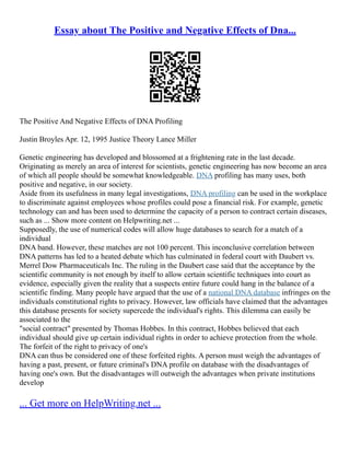 Essay about The Positive and Negative Effects of Dna...
The Positive And Negative Effects of DNA Profiling
Justin Broyles Apr. 12, 1995 Justice Theory Lance Miller
Genetic engineering has developed and blossomed at a frightening rate in the last decade.
Originating as merely an area of interest for scientists, genetic engineering has now become an area
of which all people should be somewhat knowledgeable. DNA profiling has many uses, both
positive and negative, in our society.
Aside from its usefulness in many legal investigations, DNA profiling can be used in the workplace
to discriminate against employees whose profiles could pose a financial risk. For example, genetic
technology can and has been used to determine the capacity of a person to contract certain diseases,
such as ... Show more content on Helpwriting.net ...
Supposedly, the use of numerical codes will allow huge databases to search for a match of a
individual
DNA band. However, these matches are not 100 percent. This inconclusive correlation between
DNA patterns has led to a heated debate which has culminated in federal court with Daubert vs.
Merrel Dow Pharmaceuticals Inc. The ruling in the Daubert case said that the acceptance by the
scientific community is not enough by itself to allow certain scientific techniques into court as
evidence, especially given the reality that a suspects entire future could hang in the balance of a
scientific finding. Many people have argued that the use of a national DNA database infringes on the
individuals constitutional rights to privacy. However, law officials have claimed that the advantages
this database presents for society supercede the individual's rights. This dilemma can easily be
associated to the
"social contract" presented by Thomas Hobbes. In this contract, Hobbes believed that each
individual should give up certain individual rights in order to achieve protection from the whole.
The forfeit of the right to privacy of one's
DNA can thus be considered one of these forfeited rights. A person must weigh the advantages of
having a past, present, or future criminal's DNA profile on database with the disadvantages of
having one's own. But the disadvantages will outweigh the advantages when private institutions
develop
... Get more on HelpWriting.net ...
 