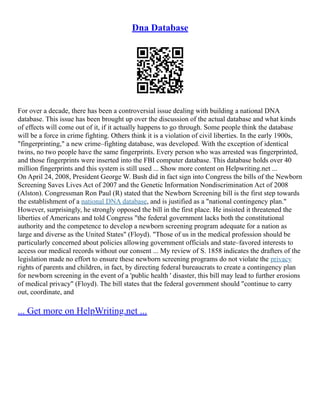Dna Database
For over a decade, there has been a controversial issue dealing with building a national DNA
database. This issue has been brought up over the discussion of the actual database and what kinds
of effects will come out of it, if it actually happens to go through. Some people think the database
will be a force in crime fighting. Others think it is a violation of civil liberties. In the early 1900s,
"fingerprinting," a new crime–fighting database, was developed. With the exception of identical
twins, no two people have the same fingerprints. Every person who was arrested was fingerprinted,
and those fingerprints were inserted into the FBI computer database. This database holds over 40
million fingerprints and this system is still used ... Show more content on Helpwriting.net ...
On April 24, 2008, President George W. Bush did in fact sign into Congress the bills of the Newborn
Screening Saves Lives Act of 2007 and the Genetic Information Nondiscrimination Act of 2008
(Alston). Congressman Ron Paul (R) stated that the Newborn Screening bill is the first step towards
the establishment of a national DNA database, and is justified as a "national contingency plan."
However, surprisingly, he strongly opposed the bill in the first place. He insisted it threatened the
liberties of Americans and told Congress "the federal government lacks both the constitutional
authority and the competence to develop a newborn screening program adequate for a nation as
large and diverse as the United States" (Floyd). "Those of us in the medical profession should be
particularly concerned about policies allowing government officials and state–favored interests to
access our medical records without our consent ... My review of S. 1858 indicates the drafters of the
legislation made no effort to ensure these newborn screening programs do not violate the privacy
rights of parents and children, in fact, by directing federal bureaucrats to create a contingency plan
for newborn screening in the event of a 'public health ' disaster, this bill may lead to further erosions
of medical privacy" (Floyd). The bill states that the federal government should "continue to carry
out, coordinate, and
... Get more on HelpWriting.net ...
 