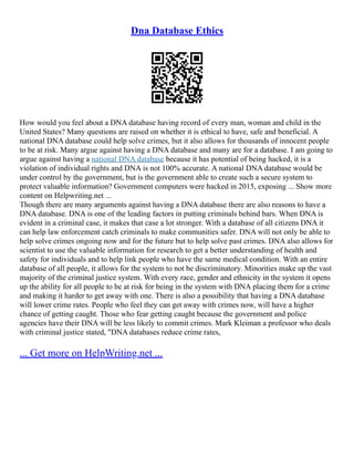 Dna Database Ethics
How would you feel about a DNA database having record of every man, woman and child in the
United States? Many questions are raised on whether it is ethical to have, safe and beneficial. A
national DNA database could help solve crimes, but it also allows for thousands of innocent people
to be at risk. Many argue against having a DNA database and many are for a database. I am going to
argue against having a national DNA database because it has potential of being hacked, it is a
violation of individual rights and DNA is not 100% accurate. A national DNA database would be
under control by the government, but is the government able to create such a secure system to
protect valuable information? Government computers were hacked in 2015, exposing ... Show more
content on Helpwriting.net ...
Though there are many arguments against having a DNA database there are also reasons to have a
DNA database. DNA is one of the leading factors in putting criminals behind bars. When DNA is
evident in a criminal case, it makes that case a lot stronger. With a database of all citizens DNA it
can help law enforcement catch criminals to make communities safer. DNA will not only be able to
help solve crimes ongoing now and for the future but to help solve past crimes. DNA also allows for
scientist to use the valuable information for research to get a better understanding of health and
safety for individuals and to help link people who have the same medical condition. With an entire
database of all people, it allows for the system to not be discriminatory. Minorities make up the vast
majority of the criminal justice system. With every race, gender and ethnicity in the system it opens
up the ability for all people to be at risk for being in the system with DNA placing them for a crime
and making it harder to get away with one. There is also a possibility that having a DNA database
will lower crime rates. People who feel they can get away with crimes now, will have a higher
chance of getting caught. Those who fear getting caught because the government and police
agencies have their DNA will be less likely to commit crimes. Mark Kleiman a professor who deals
with criminal justice stated, "DNA databases reduce crime rates,
... Get more on HelpWriting.net ...
 