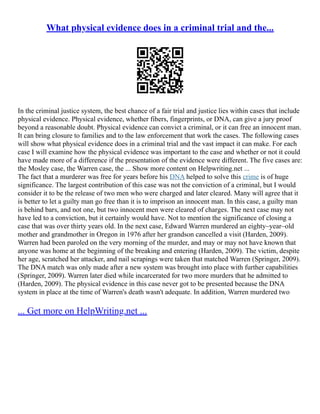 What physical evidence does in a criminal trial and the...
In the criminal justice system, the best chance of a fair trial and justice lies within cases that include
physical evidence. Physical evidence, whether fibers, fingerprints, or DNA, can give a jury proof
beyond a reasonable doubt. Physical evidence can convict a criminal, or it can free an innocent man.
It can bring closure to families and to the law enforcement that work the cases. The following cases
will show what physical evidence does in a criminal trial and the vast impact it can make. For each
case I will examine how the physical evidence was important to the case and whether or not it could
have made more of a difference if the presentation of the evidence were different. The five cases are:
the Mosley case, the Warren case, the ... Show more content on Helpwriting.net ...
The fact that a murderer was free for years before his DNA helped to solve this crime is of huge
significance. The largest contribution of this case was not the conviction of a criminal, but I would
consider it to be the release of two men who were charged and later cleared. Many will agree that it
is better to let a guilty man go free than it is to imprison an innocent man. In this case, a guilty man
is behind bars, and not one, but two innocent men were cleared of charges. The next case may not
have led to a conviction, but it certainly would have. Not to mention the significance of closing a
case that was over thirty years old. In the next case, Edward Warren murdered an eighty–year–old
mother and grandmother in Oregon in 1976 after her grandson cancelled a visit (Harden, 2009).
Warren had been paroled on the very morning of the murder, and may or may not have known that
anyone was home at the beginning of the breaking and entering (Harden, 2009). The victim, despite
her age, scratched her attacker, and nail scrapings were taken that matched Warren (Springer, 2009).
The DNA match was only made after a new system was brought into place with further capabilities
(Springer, 2009). Warren later died while incarcerated for two more murders that he admitted to
(Harden, 2009). The physical evidence in this case never got to be presented because the DNA
system in place at the time of Warren's death wasn't adequate. In addition, Warren murdered two
... Get more on HelpWriting.net ...
 