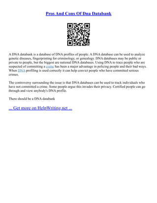 Pros And Cons Of Dna Databank
A DNA databank is a database of DNA profiles of people. A DNA database can be used to analyze
genetic diseases, fingerprinting for criminology, or genealogy. DNA databases may be public or
private to people, but the biggest are national DNA databases. Using DNA to trace people who are
suspected of committing a crime has been a major advantage in policing people and their bad ways.
When DNA profiling is used correctly it can help convict people who have committed serious
crimes.
The controversy surrounding the issue is that DNA databases can be used to track individuals who
have not committed a crime. Some people argue this invades their privacy. Certified people can go
through and view anybody's DNA profile.
There should be a DNA databank
... Get more on HelpWriting.net ...
 