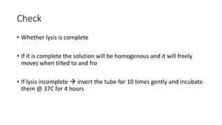 Check
• Whether lysis is complete
• If it is complete the solution will be homogenous and it will freely
moves when tilted to and fro
• If lysis incomplete  invert the tube for 10 times gently and incubate
them @ 37C for 4 hours
 