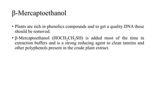 β-Mercaptoethanol
• Plants are rich in phenolics compounds and to get a quality DNA these
should be removed.
• β-Mercaptoethanol (HOCH2CH2SH) is added most of the time in
extraction buffers and is a strong reducing agent to clean tannins and
other polyphenols present in the crude plant extract.
 