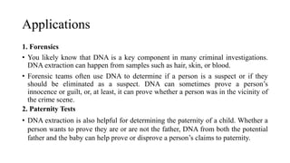 Applications
1. Forensics
• You likely know that DNA is a key component in many criminal investigations.
DNA extraction can happen from samples such as hair, skin, or blood.
• Forensic teams often use DNA to determine if a person is a suspect or if they
should be eliminated as a suspect. DNA can sometimes prove a person’s
innocence or guilt, or, at least, it can prove whether a person was in the vicinity of
the crime scene.
2. Paternity Tests
• DNA extraction is also helpful for determining the paternity of a child. Whether a
person wants to prove they are or are not the father, DNA from both the potential
father and the baby can help prove or disprove a person’s claims to paternity.
 