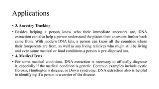 Applications
• 3. Ancestry Tracking
• Besides helping a person know who their immediate ancestors are, DNA
extraction can also help a person understand the places their ancestors further back
came from. With modern DNA kits, a person can know all the countries where
their foreparents are from, as well as any living relatives who might still be living
and even some medical or food conditions a person is pre-disposed too.
• 4. Medical Tests
• For some medical conditions, DNA extraction is necessary to officially diagnose
it, especially if the medical condition is genetic. Common examples include cystic
fibrosis, Huntington’s disease, or Down syndrome. DNA extraction also is helpful
in identifying if a person is a carrier of the disease.
 