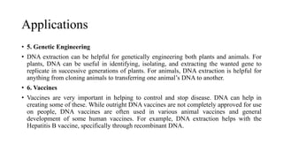 Applications
• 5. Genetic Engineering
• DNA extraction can be helpful for genetically engineering both plants and animals. For
plants, DNA can be useful in identifying, isolating, and extracting the wanted gene to
replicate in successive generations of plants. For animals, DNA extraction is helpful for
anything from cloning animals to transferring one animal’s DNA to another.
• 6. Vaccines
• Vaccines are very important in helping to control and stop disease. DNA can help in
creating some of these. While outright DNA vaccines are not completely approved for use
on people, DNA vaccines are often used in various animal vaccines and general
development of some human vaccines. For example, DNA extraction helps with the
Hepatitis B vaccine, specifically through recombinant DNA.
 