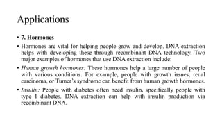 Applications
• 7. Hormones
• Hormones are vital for helping people grow and develop. DNA extraction
helps with developing these through recombinant DNA technology. Two
major examples of hormones that use DNA extraction include:
• Human growth hormones: These hormones help a large number of people
with various conditions. For example, people with growth issues, renal
carcinoma, or Tumer’s syndrome can benefit from human growth hormones.
• Insulin: People with diabetes often need insulin, specifically people with
type I diabetes. DNA extraction can help with insulin production via
recombinant DNA.
 
